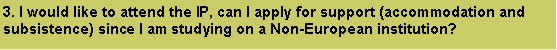 Text Box: 3. I would like to attend the IP, can I apply for support (accommodation and subsistence) since I am studying on a Non-European institution? 